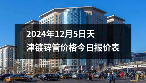 2024年12月5日天津镀锌管价格今日报价表