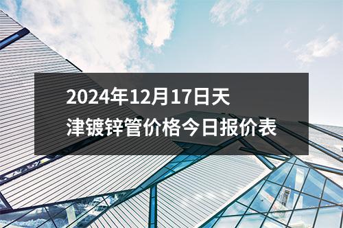 2024年12月17日天津镀锌管价格今日报价表