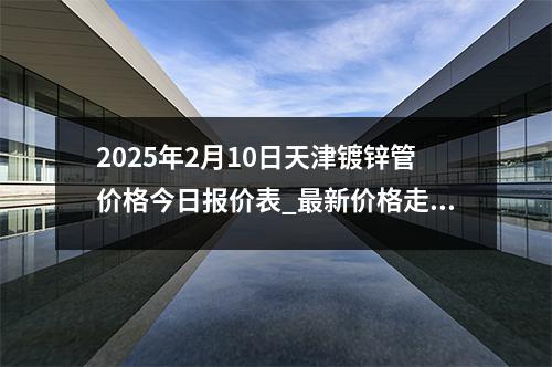 2025年2月10日天津镀锌管价格今日报价表_最新价格走势