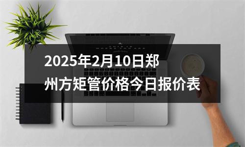 2025年2月10日郑州方矩管价格今日报价表