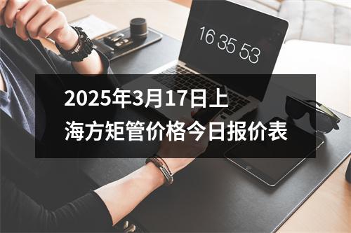 2025年3月17日上海方矩管价格今日报价表