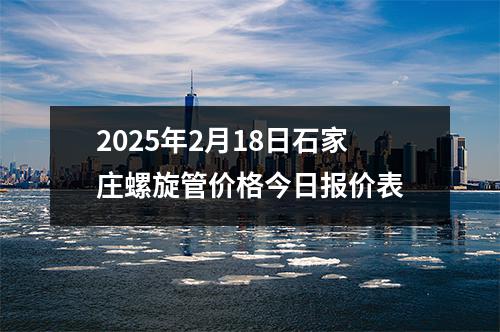 2025年2月18日石家庄螺旋管价格今日报价表