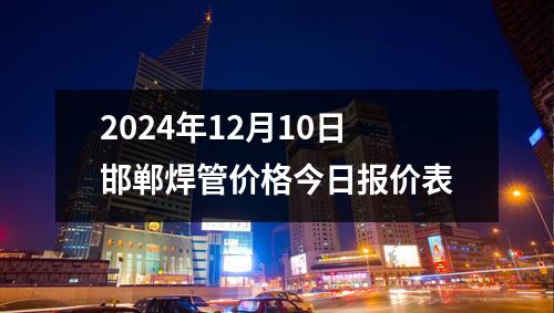 2024年12月10日邯郸焊管价格今日报价表